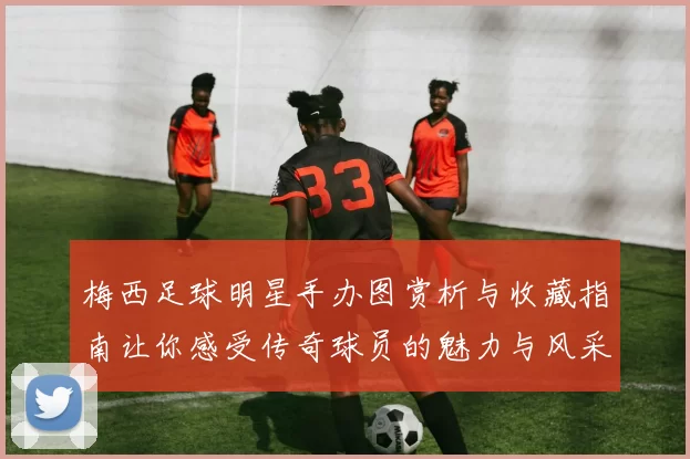 梅西足球明星手办图赏析与收藏指南让你感受传奇球员的魅力与风采