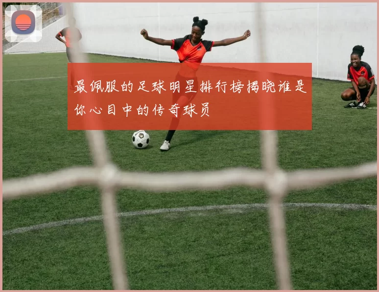最佩服的足球明星排行榜揭晓谁是你心目中的传奇球员