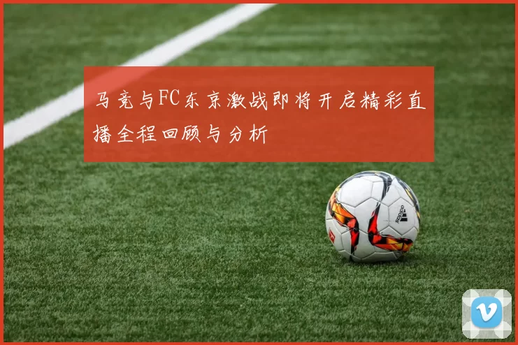 马竞与FC东京激战即将开启精彩直播全程回顾与分析