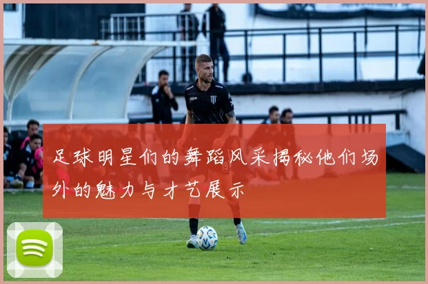足球明星们的舞蹈风采揭秘他们场外的魅力与才艺展示