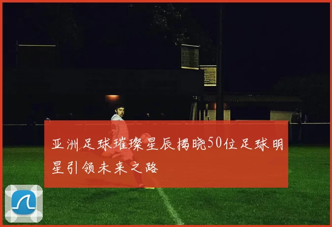 亚洲足球璀璨星辰揭晓50位足球明星引领未来之路