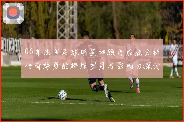06年法国足球明星回顾与成就分析传奇球员的辉煌岁月与影响力探讨