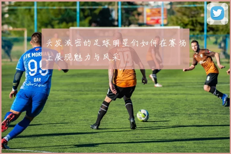 头发浓密的足球明星们如何在赛场上展现魅力与风采