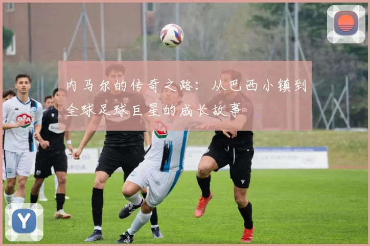 内马尔的传奇之路：从巴西小镇到全球足球巨星的成长故事