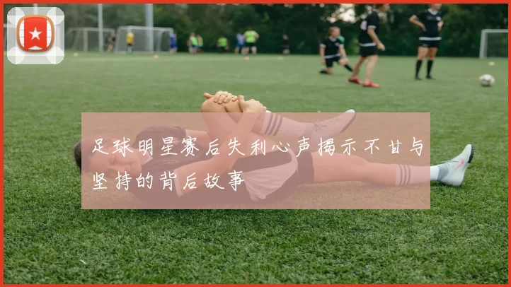 足球明星赛后失利心声揭示不甘与坚持的背后故事