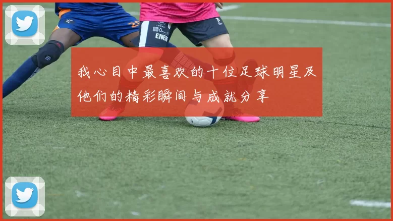 我心目中最喜欢的十位足球明星及他们的精彩瞬间与成就分享