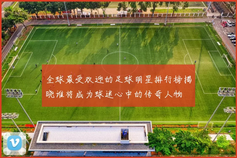 全球最受欢迎的足球明星排行榜揭晓谁将成为球迷心中的传奇人物