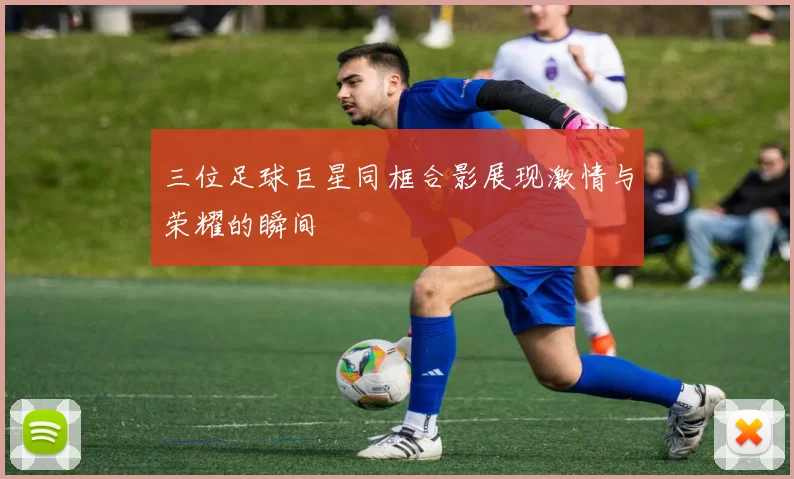 三位足球巨星同框合影展现激情与荣耀的瞬间