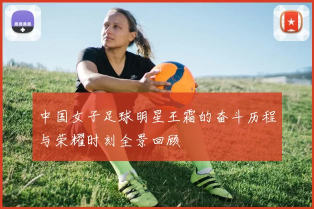 中国女子足球明星王霜的奋斗历程与荣耀时刻全景回顾