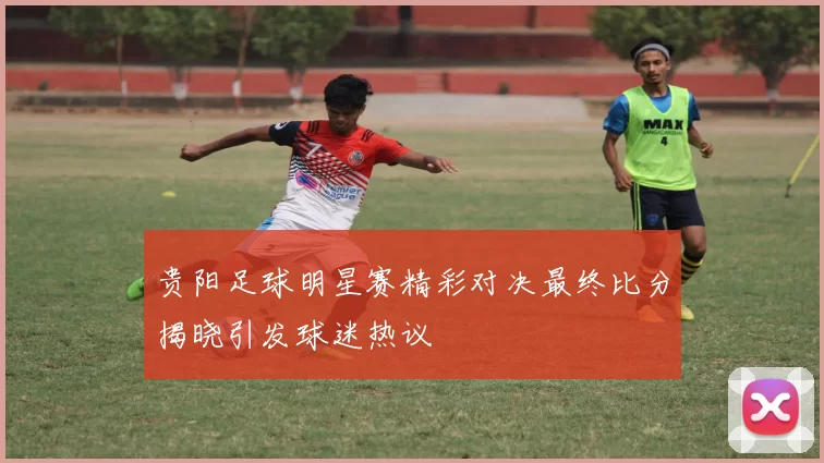贵阳足球明星赛精彩对决最终比分揭晓引发球迷热议