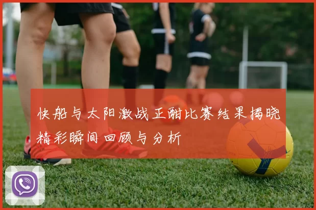 快船与太阳激战正酣比赛结果揭晓精彩瞬间回顾与分析
