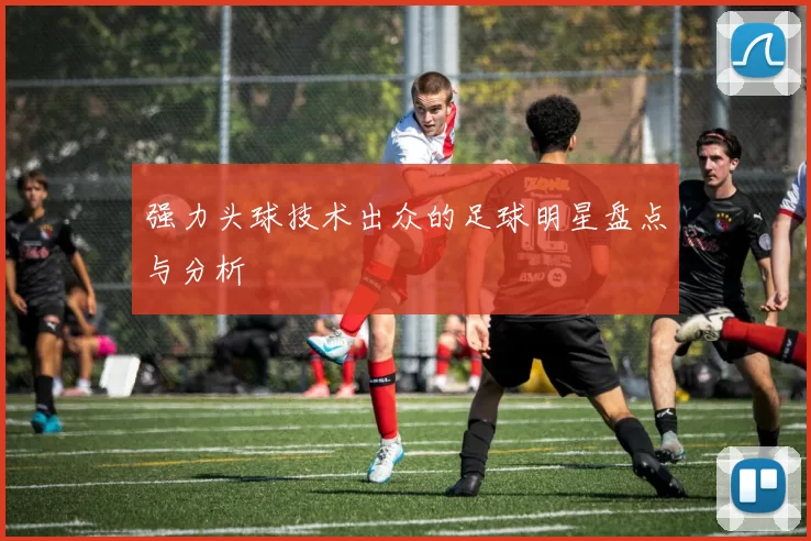 强力头球技术出众的足球明星盘点与分析