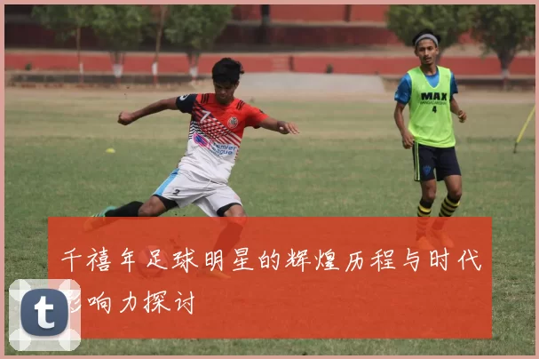 千禧年足球明星的辉煌历程与时代影响力探讨