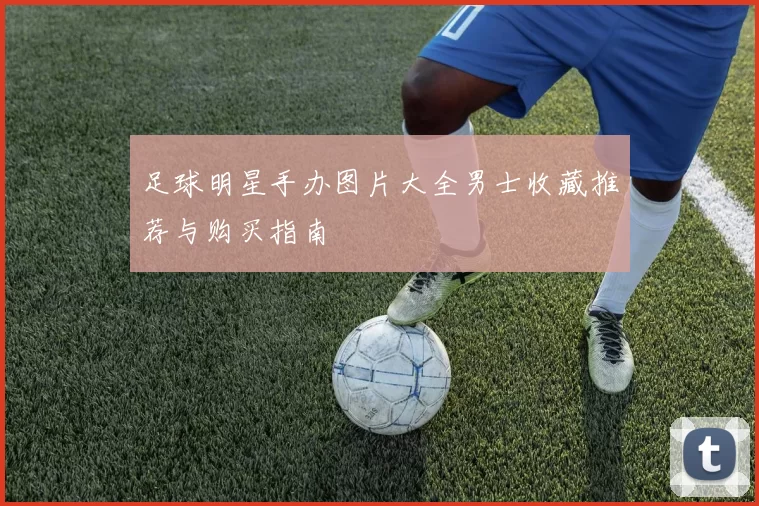 足球明星手办图片大全男士收藏推荐与购买指南