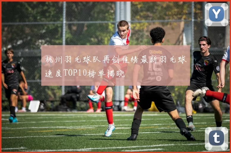 杭州羽毛球队再创佳绩最新羽毛球速度TOP10榜单揭晓