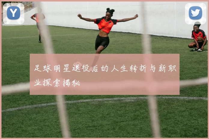 足球明星退役后的人生转折与新职业探索揭秘