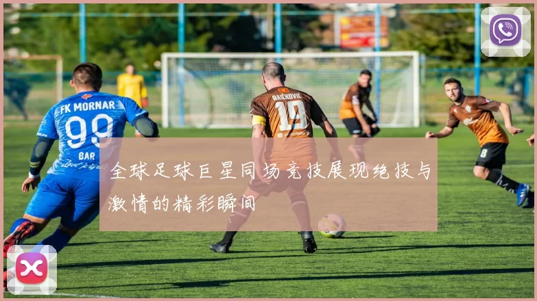 全球足球巨星同场竞技展现绝技与激情的精彩瞬间